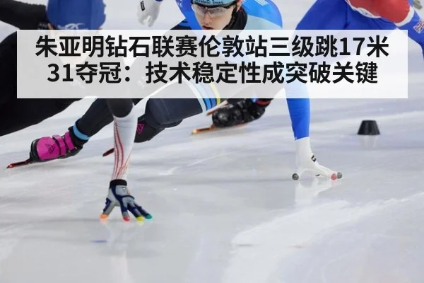 朱亚明钻石联赛伦敦站三级跳17米31夺冠：技术稳定性成突破关键