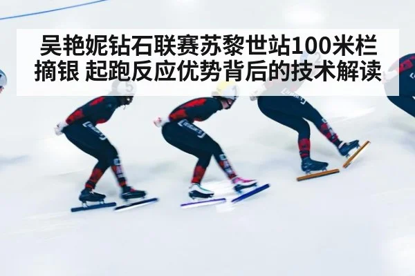 吴艳妮钻石联赛苏黎世站100米栏摘银 起跑反应优势背后的技术解读