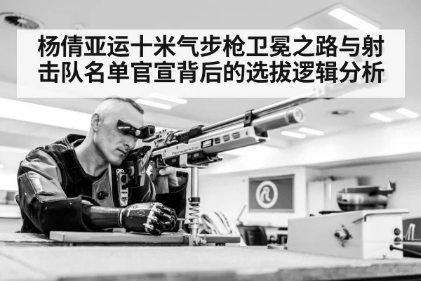 杨倩亚运十米气步枪卫冕之路与射击队名单官宣背后的选拔逻辑分析