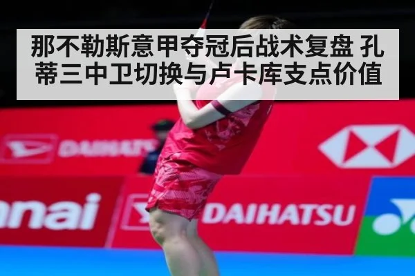 那不勒斯意甲夺冠后战术复盘 孔蒂三中卫切换与卢卡库支点价值